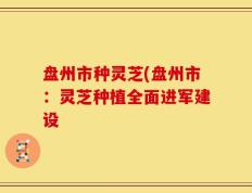 盘州市种灵芝(盘州市：灵芝种植全面进军建设