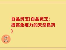 白晶灵芝(白晶灵芝：提高免疫力的天然良药)