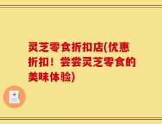 灵芝零食折扣店(优惠折扣！尝尝灵芝零食的美味体验)