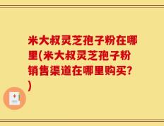 米大叔灵芝孢子粉在哪里(米大叔灵芝孢子粉销售渠道在哪里购买？)