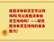 用西洋参和灵芝可以炖鸡吗(可以用西洋参和灵芝炖鸡吗？——探究西洋参灵芝炖鸡的美食魅力)