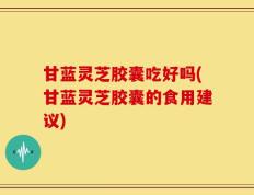 甘蓝灵芝胶囊吃好吗(甘蓝灵芝胶囊的食用建议)