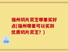 福州切片灵芝哪里买好点(福州哪里可以买到优质切片灵芝？)