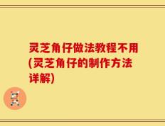 灵芝角仔做法教程不用(灵芝角仔的制作方法详解)