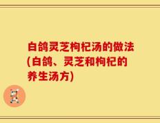白鸽灵芝枸杞汤的做法(白鸽、灵芝和枸杞的养生汤方)