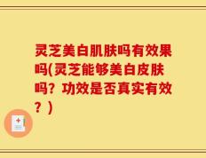 灵芝美白肌肤吗有效果吗(灵芝能够美白皮肤吗？功效是否真实有效？)