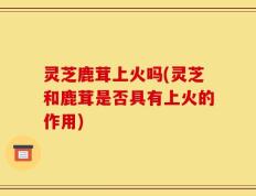 灵芝鹿茸上火吗(灵芝和鹿茸是否具有上火的作用)