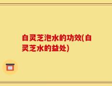 白灵芝泡水的功效(白灵芝水的益处)