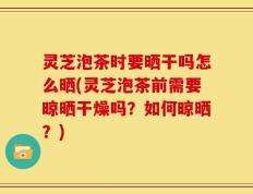 灵芝泡茶时要晒干吗怎么晒(灵芝泡茶前需要晾晒干燥吗？如何晾晒？)