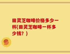 田灵芝咖啡价格多少一杯(田灵芝咖啡一杯多少钱？)