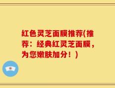 红色灵芝面膜推荐(推荐：经典红灵芝面膜，为您嫩肤加分！)