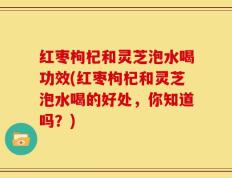 红枣枸杞和灵芝泡水喝功效(红枣枸杞和灵芝泡水喝的好处，你知道吗？)