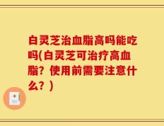 白灵芝治血脂高吗能吃吗(白灵芝可治疗高血脂？使用前需要注意什么？)