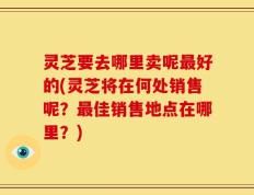 灵芝要去哪里卖呢最好的(灵芝将在何处销售呢？最佳销售地点在哪里？)