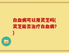 白血病可以用灵芝吗(灵芝能否治疗白血病？)