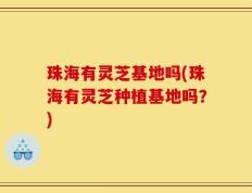 珠海有灵芝基地吗(珠海有灵芝种植基地吗？)