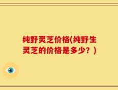 纯野灵芝价格(纯野生灵芝的价格是多少？)