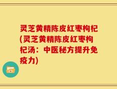 灵芝黄精陈皮红枣枸杞(灵芝黄精陈皮红枣枸杞汤：中医秘方提升免疫力)