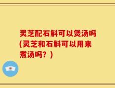 灵芝配石斛可以煲汤吗(灵芝和石斛可以用来煮汤吗？)
