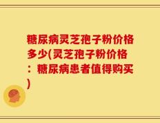 糖尿病灵芝孢子粉价格多少(灵芝孢子粉价格：糖尿病患者值得购买)