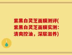 紫黑白灵芝面膜测评(紫黑白灵芝面膜实测：清爽控油，深层滋养)