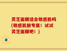 灵芝面膜适合敏感肌吗(敏感肌肤专属！试试灵芝面膜吧！)