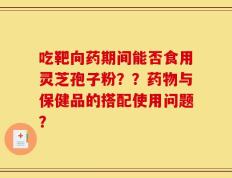 吃靶向药期间能否食用灵芝孢子粉？？药物与保健品的搭配使用问题？