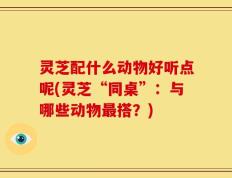 灵芝配什么动物好听点呢(灵芝“同桌”：与哪些动物最搭？)