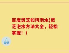 百度灵芝如何泡水(灵芝泡水方法大全，轻松掌握！)