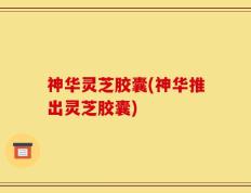 神华灵芝胶囊(神华推出灵芝胶囊)