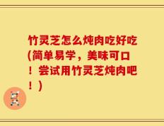 竹灵芝怎么炖肉吃好吃(简单易学，美味可口！尝试用竹灵芝炖肉吧！)
