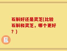 石斛好还是灵芝(比较石斛和灵芝，哪个更好？)