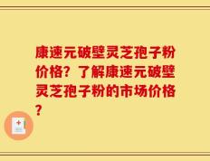 康速元破壁灵芝孢子粉价格？了解康速元破壁灵芝孢子粉的市场价格？