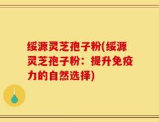 绥源灵芝孢子粉(绥源灵芝孢子粉：提升免疫力的自然选择)