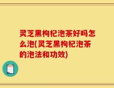 灵芝黑枸杞泡茶好吗怎么泡(灵芝黑枸杞泡茶的泡法和功效)