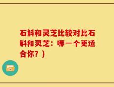石斛和灵芝比较对比石斛和灵芝：哪一个更适合你？)