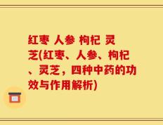 红枣 人参 枸杞 灵芝(红枣、人参、枸杞、灵芝，四种中药的功效与作用解析)