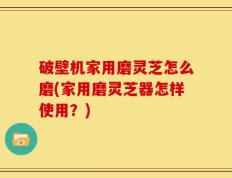 破壁机家用磨灵芝怎么磨(家用磨灵芝器怎样使用？)
