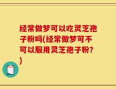 经常做梦可以吃灵芝孢子粉吗(经常做梦可不可以服用灵芝孢子粉？)