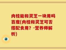 肉桂能和灵芝一块用吗百度(肉桂和灵芝可否搭配食用？-营养师解析)