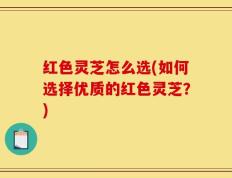 红色灵芝怎么选(如何选择优质的红色灵芝？)