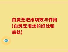 白灵芝泡水功效与作用(白灵芝泡水的好处和益处)