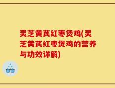 灵芝黄芪红枣煲鸡(灵芝黄芪红枣煲鸡的营养与功效详解)