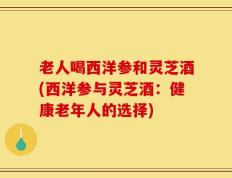 老人喝西洋参和灵芝酒(西洋参与灵芝酒：健康老年人的选择)