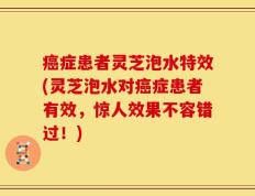 癌症患者灵芝泡水特效(灵芝泡水对癌症患者有效，惊人效果不容错过！)