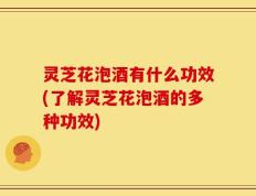 灵芝花泡酒有什么功效(了解灵芝花泡酒的多种功效)