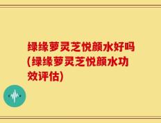 绿缘萝灵芝悦颜水好吗(绿缘萝灵芝悦颜水功效评估)