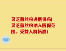 灵芝菌丝粉进医保吗(灵芝菌丝粉纳入医保范围，受益人群拓展)