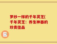 罗纱一样的千年灵芝(千年灵芝：养生神器的珍贵佳品