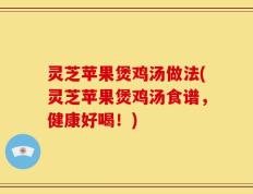 灵芝苹果煲鸡汤做法(灵芝苹果煲鸡汤食谱，健康好喝！)